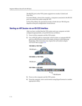 Integrator’s Reference Manual for the VSX Series



                                     The RS-232 port on the VSX system supports two modes: Control and
                                     Pass-Thru.
                                     In Control Mode, a device (for example, a computer) connected to the RS-232
                                     port can control the system using the API.
                                     In Pass-Thru Mode, the operational modes of both devices’ RS-232 ports
                                     depend on the port configuration of each device.


Starting an API Session via an RS-232 Interface
                                     After you have verified that the VSX system and your computer are both
                                     configured appropriately, set up both devices as follows:
                                     1. Power off the computer and the VSX system.
                                     2. Use an RS-232 cable to connect the control system or computer RS-232
                                        port to an RS-232 port on the VSX system as shown in the following
                                        illustration. This connection may require the null modem adapter
                                        1517-61577-001 on page 2-35.

                                          VSX 6000 or VSX 7000

                                           RS-232 port
                                                                                   0101


                                                           VGA
                                                                               2                        2
                                                           3




                                                                                          1
                                                                                   LAN




                                          VSX 6000A or VSX 7000s



                                           RS-232 port                                                  2




                                                                      101010




                                                         24V     3A                                                               VGA
                                                                                   LAN                      1




                                          VSX 7000e or VSX 8000
                                                                                                                                                                             90-250VAC 50/60Hz 4A
                                                                                                                IR




                                                                                                3                                                            PC CARD
                                                                                                                                        1      2       VGA
                                                                                              VCR/DVD


                                                                                                                                                   2
                                                                                                                         IOIOIO
                                                                                                                     1                  2                      VGA     LAN




                                                                                                                                            RS-232 ports

                                     3. Power on the computer and the VSX system.
                                     4. From the computer, start a serial session using HyperTerminal or another
                                        appropriate utility.




3-2
 