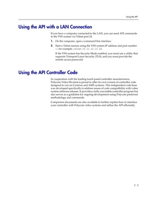 Using the API




Using the API with a LAN Connection
               If you have a computer connected to the LAN, you can send API commands
               to the VSX system via Telnet port 24.
               1. On the computer, open a command line interface.
               2. Start a Telnet session using the VSX system IP address and port number
                  — for example, telnet 10.11.12.13 24.
                   If the VSX system has Security Mode enabled, you must use a utility that
                   supports Transport Layer Security (TLS), and you must provide the
                   remote access password.




Using the API Controller Code
               In cooperation with the leading touch panel controller manufacturers,
               Polycom Video Division is proud to offer its own version of controller code
               designed to run on Crestron and AMX systems. This independent code base
               was developed specifically to address issues of code compatibility with video
               system software releases. It provides a fully executable controller program but
               also serves as a guideline for ongoing development using Polycom preferred
               methodology and commands.
               Companion documents are also available to further explain how to interface
               your controller with Polycom video systems and utilize the API efficiently.




                                                                                            3-3
 