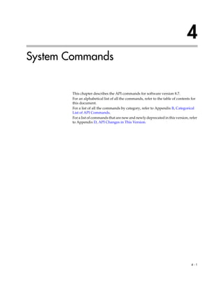4
System Commands


       This chapter describes the API commands for software version 8.7.
       For an alphabetical list of all the commands, refer to the table of contents for
       this document.
       For a list of all the commands by category, refer to Appendix B, Categorical
       List of API Commands.
       For a list of commands that are new and newly deprecated in this version, refer
       to Appendix D, API Changes in This Version.




                                                                                   4-1
 