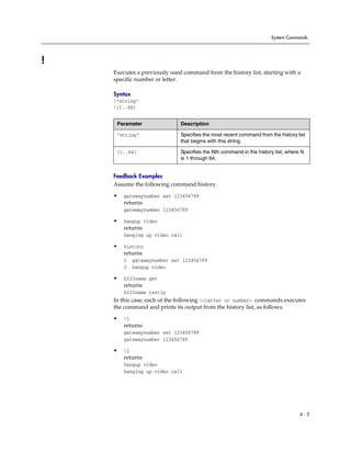 System Commands




!
    Executes a previously used command from the history list, starting with a
    specific number or letter.

    Syntax
    !“string”
    !{1..64}


     Parameter                Description

     “string”                 Specifies the most recent command from the history list
                              that begins with this string.

     {1..64}                  Specifies the Nth command in the history list, where N
                              is 1 through 64.


    Feedback Examples
    Assume the following command history.
    •   gatewaynumber set 123456789
        returns
        gatewaynumber 123456789

    •   hangup video
        returns
        hanging up video call

    •   history
        returns
        1    gatewaynumber set 123456789
        2    hangup video

    •   h323name get
        returns
        h323name testip
    In this case, each of the following !<letter or number> commands executes
    the command and prints its output from the history list, as follows.

    •   !1
        returns
        gatewaynumber set 123456789
        gatewaynumber 123456789

    •   !2
        returns
        hangup video
        hanging up video call




                                                                                  4-3
 