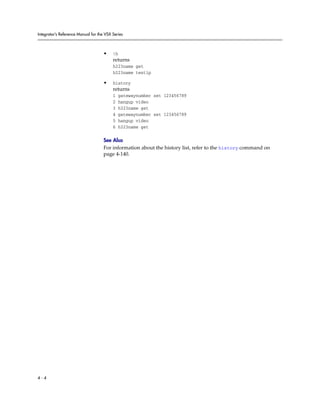 Integrator’s Reference Manual for the VSX Series



                                     •    !h
                                          returns
                                          h323name get
                                          h323name testip

                                     •    history
                                          returns
                                          1    gatewaynumber set 123456789
                                          2    hangup video
                                          3    h323name get
                                          4    gatewaynumber set 123456789
                                          5    hangup video
                                          6    h323name get

                                     See Also
                                     For information about the history list, refer to the history command on
                                     page 4-140.




4-4
 