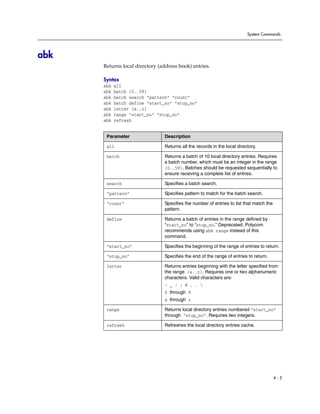 System Commands




abk
      Returns local directory (address book) entries.

      Syntax
      abk   all
      abk   batch {0..59}
      abk   batch search “pattern” “count”
      abk   batch define “start_no” “stop_no”
      abk   letter {a..z}
      abk   range “start_no” “stop_no“
      abk   refresh


       Parameter                 Description

       all                       Returns all the records in the local directory.

       batch                     Returns a batch of 10 local directory entries. Requires
                                 a batch number, which must be an integer in the range
                                 {0..59}. Batches should be requested sequentially to
                                 ensure receiving a complete list of entries.

       search                    Specifies a batch search.

       “pattern”                 Specifies pattern to match for the batch search.

       “count”                   Specifies the number of entries to list that match the
                                 pattern.

       define                    Returns a batch of entries in the range defined by
                                 “start_no” to “stop_no.” Deprecated. Polycom
                                 recommends using abk range instead of this
                                 command.

       “start_no”                Specifies the beginning of the range of entries to return.

       “stop_no”                 Specifies the end of the range of entries to return.

       letter                    Returns entries beginning with the letter specified from
                                 the range {a..z}. Requires one or two alphanumeric
                                 characters. Valid characters are:
                                 - _ / ; @ , . 
                                 0 through 9
                                 a through z

       range                     Returns local directory entries numbered “start_no”
                                 through “stop_no”. Requires two integers.

       refresh                   Refreshes the local directory entries cache.




                                                                                          4-5
 