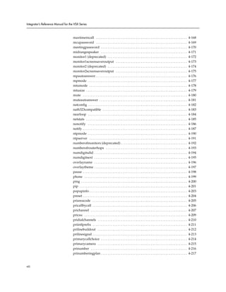Integrator’s Reference Manual for the VSX Series



                                     maxtimeincall . . . . . . . . . . . . . . . . . . . . . . . . . . . . . . . . . . . . . . . . . . . . . . . . . . . . . . .             4-168
                                     mcupassword . . . . . . . . . . . . . . . . . . . . . . . . . . . . . . . . . . . . . . . . . . . . . . . . . . . . . . .               4-169
                                     meetingpassword . . . . . . . . . . . . . . . . . . . . . . . . . . . . . . . . . . . . . . . . . . . . . . . . . . . .                 4-170
                                     midrangespeaker . . . . . . . . . . . . . . . . . . . . . . . . . . . . . . . . . . . . . . . . . . . . . . . . . . . .                 4-171
                                     monitor1 (deprecated) . . . . . . . . . . . . . . . . . . . . . . . . . . . . . . . . . . . . . . . . . . . . . . . .                   4-172
                                     monitor1screensaveroutput . . . . . . . . . . . . . . . . . . . . . . . . . . . . . . . . . . . . . . . . . . .                         4-173
                                     monitor2 (deprecated) . . . . . . . . . . . . . . . . . . . . . . . . . . . . . . . . . . . . . . . . . . . . . . . .                   4-174
                                     monitor2screensaveroutput . . . . . . . . . . . . . . . . . . . . . . . . . . . . . . . . . . . . . . . . . . .                         4-175
                                     mpautoanswer . . . . . . . . . . . . . . . . . . . . . . . . . . . . . . . . . . . . . . . . . . . . . . . . . . . . . . .              4-176
                                     mpmode . . . . . . . . . . . . . . . . . . . . . . . . . . . . . . . . . . . . . . . . . . . . . . . . . . . . . . . . . . . .          4-177
                                     mtumode . . . . . . . . . . . . . . . . . . . . . . . . . . . . . . . . . . . . . . . . . . . . . . . . . . . . . . . . . . .           4-178
                                     mtusize . . . . . . . . . . . . . . . . . . . . . . . . . . . . . . . . . . . . . . . . . . . . . . . . . . . . . . . . . . . . .       4-179
                                     mute . . . . . . . . . . . . . . . . . . . . . . . . . . . . . . . . . . . . . . . . . . . . . . . . . . . . . . . . . . . . . . .      4-180
                                     muteautoanswer . . . . . . . . . . . . . . . . . . . . . . . . . . . . . . . . . . . . . . . . . . . . . . . . . . . . .                4-181
                                     natconfig . . . . . . . . . . . . . . . . . . . . . . . . . . . . . . . . . . . . . . . . . . . . . . . . . . . . . . . . . . . .       4-182
                                     nath323compatible . . . . . . . . . . . . . . . . . . . . . . . . . . . . . . . . . . . . . . . . . . . . . . . . . . .                 4-183
                                     nearloop . . . . . . . . . . . . . . . . . . . . . . . . . . . . . . . . . . . . . . . . . . . . . . . . . . . . . . . . . . . .        4-184
                                     netstats . . . . . . . . . . . . . . . . . . . . . . . . . . . . . . . . . . . . . . . . . . . . . . . . . . . . . . . . . . . . .      4-185
                                     nonotify . . . . . . . . . . . . . . . . . . . . . . . . . . . . . . . . . . . . . . . . . . . . . . . . . . . . . . . . . . . .        4-186
                                     notify . . . . . . . . . . . . . . . . . . . . . . . . . . . . . . . . . . . . . . . . . . . . . . . . . . . . . . . . . . . . . . .    4-187
                                     ntpmode . . . . . . . . . . . . . . . . . . . . . . . . . . . . . . . . . . . . . . . . . . . . . . . . . . . . . . . . . . . .         4-190
                                     ntpserver . . . . . . . . . . . . . . . . . . . . . . . . . . . . . . . . . . . . . . . . . . . . . . . . . . . . . . . . . . .         4-191
                                     numberofmonitors (deprecated) . . . . . . . . . . . . . . . . . . . . . . . . . . . . . . . . . . . . . . . .                           4-192
                                     numberofrouterhops . . . . . . . . . . . . . . . . . . . . . . . . . . . . . . . . . . . . . . . . . . . . . . . . .                    4-193
                                     numdigitsdid . . . . . . . . . . . . . . . . . . . . . . . . . . . . . . . . . . . . . . . . . . . . . . . . . . . . . . . .            4-194
                                     numdigitsext . . . . . . . . . . . . . . . . . . . . . . . . . . . . . . . . . . . . . . . . . . . . . . . . . . . . . . . .            4-195
                                     overlayname . . . . . . . . . . . . . . . . . . . . . . . . . . . . . . . . . . . . . . . . . . . . . . . . . . . . . . . .             4-196
                                     overlaytheme . . . . . . . . . . . . . . . . . . . . . . . . . . . . . . . . . . . . . . . . . . . . . . . . . . . . . . . .            4-197
                                     pause . . . . . . . . . . . . . . . . . . . . . . . . . . . . . . . . . . . . . . . . . . . . . . . . . . . . . . . . . . . . . . .     4-198
                                     phone . . . . . . . . . . . . . . . . . . . . . . . . . . . . . . . . . . . . . . . . . . . . . . . . . . . . . . . . . . . . . .       4-199
                                     ping . . . . . . . . . . . . . . . . . . . . . . . . . . . . . . . . . . . . . . . . . . . . . . . . . . . . . . . . . . . . . . . .    4-200
                                     pip . . . . . . . . . . . . . . . . . . . . . . . . . . . . . . . . . . . . . . . . . . . . . . . . . . . . . . . . . . . . . . . . .   4-201
                                     popupinfo . . . . . . . . . . . . . . . . . . . . . . . . . . . . . . . . . . . . . . . . . . . . . . . . . . . . . . . . . . .         4-203
                                     preset . . . . . . . . . . . . . . . . . . . . . . . . . . . . . . . . . . . . . . . . . . . . . . . . . . . . . . . . . . . . . . .    4-204
                                     priareacode . . . . . . . . . . . . . . . . . . . . . . . . . . . . . . . . . . . . . . . . . . . . . . . . . . . . . . . . .           4-205
                                     pricallbycall . . . . . . . . . . . . . . . . . . . . . . . . . . . . . . . . . . . . . . . . . . . . . . . . . . . . . . . . .         4-206
                                     prichannel . . . . . . . . . . . . . . . . . . . . . . . . . . . . . . . . . . . . . . . . . . . . . . . . . . . . . . . . . .          4-207
                                     pricsu . . . . . . . . . . . . . . . . . . . . . . . . . . . . . . . . . . . . . . . . . . . . . . . . . . . . . . . . . . . . . .      4-209
                                     pridialchannels . . . . . . . . . . . . . . . . . . . . . . . . . . . . . . . . . . . . . . . . . . . . . . . . . . . . . .             4-210
                                     priintlprefix . . . . . . . . . . . . . . . . . . . . . . . . . . . . . . . . . . . . . . . . . . . . . . . . . . . . . . . . .         4-211
                                     prilinebuildout . . . . . . . . . . . . . . . . . . . . . . . . . . . . . . . . . . . . . . . . . . . . . . . . . . . . . .             4-212
                                     prilinesignal . . . . . . . . . . . . . . . . . . . . . . . . . . . . . . . . . . . . . . . . . . . . . . . . . . . . . . . . .         4-213
                                     primarycallchoice . . . . . . . . . . . . . . . . . . . . . . . . . . . . . . . . . . . . . . . . . . . . . . . . . . . .               4-214
                                     primarycamera . . . . . . . . . . . . . . . . . . . . . . . . . . . . . . . . . . . . . . . . . . . . . . . . . . . . . .               4-215
                                     prinumber . . . . . . . . . . . . . . . . . . . . . . . . . . . . . . . . . . . . . . . . . . . . . . . . . . . . . . . . . .           4-216
                                     prinumberingplan . . . . . . . . . . . . . . . . . . . . . . . . . . . . . . . . . . . . . . . . . . . . . . . . . . . .                4-217


viii
 