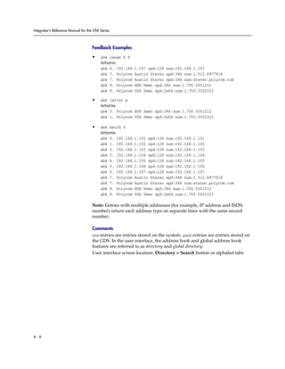 Integrator’s Reference Manual for the VSX Series



                                     Feedback Examples

                                     •    abk range 6 9
                                          returns
                                          abk      6.   192.168.1.107 spd:128 num:192.168.1.107
                                          abk      7.   Polycom Austin Stereo spd:384 num:1.512.6977918
                                          abk      7.   Polycom Austin Stereo spd:384 num:stereo.polycom.com
                                          abk      8.   Polycom HDX Demo spd:384 num:1.700.5551212
                                          abk      9.   Polycom VSX Demo spd:2x64 num:1.700.5552323

                                     •    abk letter p
                                          returns
                                          abk 0. Polycom HDX Demo spd:384 num:1.700.5551212
                                          abk 1. Polycom VSX Demo spd:2x64 num:1.700.5552323

                                     •    abk batch 0
                                          returns
                                          abk      0.   192.168.1.101 spd:128 num:192.168.1.101
                                          abk      1.   192.168.1.102 spd:128 num:192.168.1.102
                                          abk      2.   192.168.1.103 spd:128 num:192.168.1.103
                                          abk      3.   192.168.1.104 spd:128 num:192.168.1.104
                                          abk      4.   192.168.1.105 spd:128 num:192.168.1.105
                                          abk      5.   192.168.1.106 spd:128 num:192.168.1.106
                                          abk      6.   192.168.1.107 spd:128 num:192.168.1.107
                                          abk      7.   Polycom Austin Stereo spd:384 num:1.512.6977918
                                          abk      7.   Polycom Austin Stereo spd:384 num:stereo.polycom.com
                                          abk      8.   Polycom HDX Demo spd:384 num:1.700.5551212
                                          abk      9.   Polycom VSX Demo spd:2x64 num:1.700.5552323

                                     Note: Entries with multiple addresses (for example, IP address and ISDN
                                     number) return each address type on separate lines with the same record
                                     number.

                                     Comments
                                     abk entries are entries stored on the system. gabk entries are entries stored on
                                     the GDS. In the user interface, the address book and global address book
                                     features are referred to as directory and global directory.
                                     User interface screen location: Directory > Search button or alphabet tabs




4-6
 