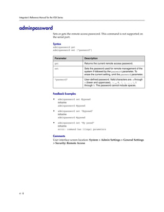 Integrator’s Reference Manual for the VSX Series




adminpassword
                                     Sets or gets the remote access password. This command is not supported on
                                     the serial port.

                                     Syntax
                                     adminpassword get
                                     adminpassword set [“password”]


                                      Parameter               Description

                                      get                     Returns the current remote access password.

                                      set                     Sets the password used for remote management of the
                                                              system if followed by the password parameter. To
                                                              erase the current setting, omit the password parameter.

                                      “password”              User-defined password. Valid characters are: a through
                                                              z (lower and uppercase), -, _, @, /, ;, ,, ., , 0
                                                              through 9. The password cannot include spaces.


                                     Feedback Examples

                                     •    adminpassword set Mypsswd
                                          returns
                                          adminpassword Mypsswd

                                     •    adminpassword set “Mypsswd”
                                          returns
                                          adminpassword Mypsswd

                                     •    adminpassword set “My psswd”
                                          returns
                                          error: command has illegal parameters

                                     Comments
                                     User interface screen location: System > Admin Settings > General Settings
                                     > Security: Remote Access




4-8
 