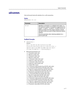System Commands




advnetstats
              Gets advanced network statistics for a call connection.

              Syntax
              advnetstats [{0..n}]


               Parameter                Description

               {0..n}                   Specifies a connection in a multipoint call, where n is
                                        the maximum number of connections supported by the
                                        system. 0 is call #1, 1 is call #2, 2 is call #3, and so on.
                                        Select a number from this range to specify a remote
                                        site call for which you want to obtain advanced network
                                        statistics.
                                        Omit this parameter when retrieving statistics for a
                                        point-to-point call.


              Feedback Examples

              •   advnetstats 1
                  returns
                  call:1 tar:24k rar:24k tvr:64.3k rvr:104k
                  tvru:63.8k rvru:114.6k tvfr:15.0 rvfr:15.0 vfe ---
                  tapl:66 rapl:0 taj:46mS raj:40mS tvpl:122 rvpl:0
                  tvj:21mS rvj:60mS dc:--- rsid:Polycom_4.2

              •   Returned parameters are:
                  tar=Transmit audio rate
                  rar=Receive audio rate
                  tvr=Transmit video rate
                  rvr=Receive video rate
                  tvru=Transmit video rate used
                  rvru=Receive video rate used
                  tvfr=Transmit video frame rate
                  rvfr=Receive video frame rate
                  vfe=Video FEC errors
                  tapl=Transmit audio packet loss (H.323 calls only)
                  tlsdp=Transmit LSD protocol (H.320 calls only)
                  rapl=Receive audio packet loss (H.323 calls only)
                  rlsdp=Receive LSD protocol (H.320 calls only)
                  taj=Transmit audio jitter (h.323 calls only)
                  tlsdr=Transmit LSD rate (H.320 calls only)
                  raj=Receive audio jitter (H.323 calls only)
                  rlsd=Receive LSD rate (H.320 calls only)
                  tvpl=Transmit video packet loss (H.323 calls only)
                  tmlpp=Transmit MLP protocol (H.320 calls only)
                  rvpl=Receive video packet loss (H.323 calls only)
                  rmlpp=Receive MLP protocol (H.320 calls only)
                  tvj=Transmit video jitter (H.323 calls only)



                                                                                                 4-9
 
