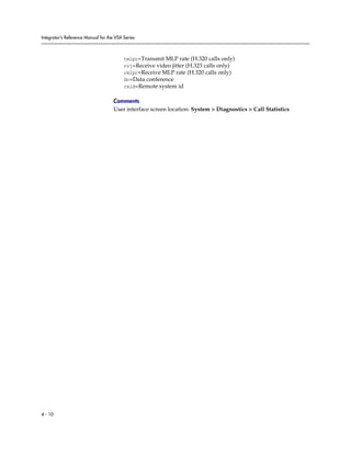 Integrator’s Reference Manual for the VSX Series



                                          tmlpr=Transmit MLP rate (H.320 calls only)
                                          rvj=Receive video jitter (H.323 calls only)
                                          rmlpr=Receive MLP rate (H.320 calls only)
                                          dc=Data conference
                                          rsid=Remote system id

                                     Comments
                                     User interface screen location: System > Diagnostics > Call Statistics




4 - 10
 