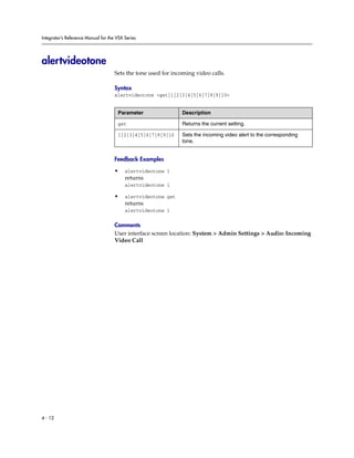Integrator’s Reference Manual for the VSX Series




alertvideotone
                                     Sets the tone used for incoming video calls.

                                     Syntax
                                     alertvideotone <get|1|2|3|4|5|6|7|8|9|10>


                                      Parameter                Description

                                      get                      Returns the current setting.

                                      1|2|3|4|5|6|7|8|9|10     Sets the incoming video alert to the corresponding
                                                               tone.


                                     Feedback Examples

                                     •    alertvideotone 1
                                          returns
                                          alertvideotone 1

                                     •    alertvideotone get
                                          returns
                                          alertvideotone 1

                                     Comments
                                     User interface screen location: System > Admin Settings > Audio: Incoming
                                     Video Call




4 - 12
 