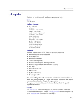 System Commands




all register
               Registers for most commonly-used user registration events.

               Syntax
               all register

               Feedback Examples
               •   all register
                   returns
                   callstate registered
                   camera registered
                   chaircontrol registered
                   linestate registered
                   mute registered
                   pip registered
                   popupinfo registered
                   preset registered
                   screen registered
                   vcbutton registered
                   volume registered
                   sleep registered

               Comments
               Registers changes to any of the following types of parameters:
               •   Current near-site or far-site source
               •   State of privacy
               •   Current volume level
               •   Active camera presets
               •   Status of point-to-point or multipoint calls
               •   Status of physical ISDN/IP connection to codec
               •   PIP state
               •   Visual Concert state
               •   Chair control
               •   System information
               •   Gatekeeper status

               This command is particularly useful when two different control systems are
               being used simultaneously, such as the web and API commands. The system
               maintains the registration changes through restarts.
               To register for events not included in this feedback, refer to the specific
               registration command.

               See Also
               The registerall command on page 4-222 is an alias for this command.
               To unregister user feedback, use the all unregister command on page 4-14
               or the unregisterall command on page 4-281.


                                                                                          4 - 13
 