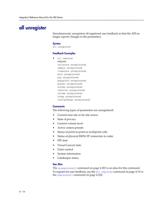 Integrator’s Reference Manual for the VSX Series




all unregister
                                     Simultaneously unregisters all registered user feedback so that the API no
                                     longer reports changes to the parameters.

                                     Syntax
                                     all unregister

                                     Feedback Examples
                                     •    all register
                                          returns
                                          callstate unregistered
                                          camera unregistered
                                          linestate unregistered
                                          mute unregistered
                                          pip unregistered
                                          popupinfo unregistered
                                          preset unregistered
                                          screen unregistered
                                          vcbutton unregistered
                                          volume unregistered
                                          sleep unregistered
                                          configchange unregistered

                                     Comments
                                     The following types of parameters are unregistered:
                                     •    Current near-site or far-site source
                                     •    State of privacy
                                     •    Current volume level
                                     •    Active camera presets
                                     •    Status of point-to-point or multipoint calls
                                     •    Status of physical ISDN/IP connection to codec
                                     •    PIP state
                                     •    Visual Concert state
                                     •    Chair control
                                     •    System information
                                     •    Gatekeeper status

                                     See Also
                                     The unregisterall command on page 4-281 is an alias for this command.
                                     To register for user feedback, use the all register command on page 4-13 or
                                     the registerall command on page 4-222.




4 - 14
 