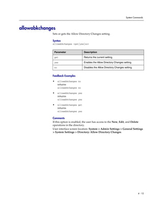 System Commands




allowabkchanges
             Sets or gets the Allow Directory Changes setting.

             Syntax
             allowabkchanges <get|yes|no>


              Parameter                  Description

              get                        Returns the current setting.

              yes                        Enables the Allow Directory Changes setting.

              no                         Disables the Allow Directory Changes setting.


             Feedback Examples

             •     allowabkchanges no
                   returns
                   allowabkchanges no

             •     allowabkchanges yes
                   returns
                   allowabkchanges yes

             •     allowabkchanges get
                   returns
                   allowabkchanges yes

             Comments
             If this option is enabled, the user has access to the New, Edit, and Delete
             operations in the directory.
             User interface screen location: System > Admin Settings > General Settings
             > System Settings > Directory: Allow Directory Changes




                                                                                          4 - 15
 