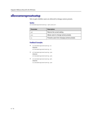 Integrator’s Reference Manual for the VSX Series




allowcamerapresetssetup
                                     Sets or gets whether users are allowed to change camera presets.

                                     Syntax
                                     allowcamerapresetssetup <get|yes|no>


                                      Parameter                Description

                                      get                      Returns the current setting.

                                      yes                      Allows users to change camera presets.

                                      no                       Prevents users from changing camera presets.


                                     Feedback Examples

                                     •     allowcamerapresetssetup no
                                           returns
                                           allowcamerapresetssetup no

                                     •     allowcamerapresetssetup yes
                                           returns
                                           allowcamerapresetssetup yes

                                     •     allowcamerapresetssetup get
                                           returns
                                           allowcamerapresetssetup yes




4 - 16
 
