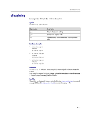 System Commands




allowdialing
               Sets or gets the ability to dial out from the system.

               Syntax
               allowdialing <get|yes|no>


                Parameter                  Description

                get                        Returns the current setting.

                yes                        Allows users to place calls.

                no                         Disables dialing so that the system can only receive
                                           calls.


               Feedback Examples

               •     allowdialing no
                     returns
                     allowdialing no

               •     allowdialing yes
                     returns
                     allowdialing yes

               •     allowdialing get
                     returns
                     allowdialing yes

               Comments
               allowdialing no removes the dialing field and marquee text from the home
               screen.
               User interface screen location: System > Admin Settings > General Settings
               > Home Screen Settings: Dialing Display

               See Also
               The ability to place calls is also controlled by the dialingdisplay command
               on page 4-71 and dialingentryfield command on page 4-72.




                                                                                              4 - 17
 