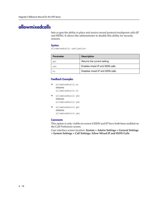 Integrator’s Reference Manual for the VSX Series




allowmixedcalls
                                     Sets or gets the ability to place and receive mixed protocol multipoint calls (IP
                                     and ISDN). It allows the administrator to disable this ability for security
                                     reasons.

                                     Syntax
                                     allowmixedcalls <get|yes|no>


                                      Parameter                  Description

                                      get                        Returns the current setting.

                                      yes                        Enables mixed IP and ISDN calls.

                                      no                         Disables mixed IP and ISDN calls.


                                     Feedback Examples

                                     •     allowmixedcalls no
                                           returns
                                           allowmixedcalls no

                                     •     allowmixedcalls yes
                                           returns
                                           allowmixedcalls yes

                                     •     allowmixedcalls get
                                           returns
                                           allowmixedcalls yes

                                     Comments
                                     This option is only visible on screen if ISDN and IP have both been enabled on
                                     the Call Preference screen.
                                     User interface screen location: System > Admin Settings > General Settings
                                     > System Settings > Call Settings: Allow Mixed IP and ISDN Calls




4 - 18
 