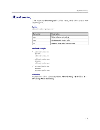 System Commands




allowstreaming
                 Adds or removes Streaming on the Utilities screen, which allows users to start
                 streaming calls.

                 Syntax
                 allowstreaming <get|yes|no>


                  Parameter                 Description

                  get                       Returns the current setting.

                  yes                       Allows users to stream calls.

                  no                        Does not allow users to stream calls.


                 Feedback Examples

                 •     allowstreaming no
                       returns
                       allowstreaming no

                 •     allowstreaming yes
                       returns
                       allowstreaming yes

                 •     allowstreaming get
                       returns
                       allowstreaming yes

                 Comments
                 User interface screen location: System > Admin Settings > Network > IP >
                 Streaming: Allow Streaming




                                                                                              4 - 19
 