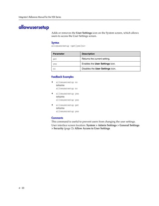 Integrator’s Reference Manual for the VSX Series




allowusersetup
                                     Adds or removes the User Settings icon on the System screen, which allows
                                     users to access the User Settings screen.

                                     Syntax
                                     allowusersetup <get|yes|no>


                                      Parameter                 Description

                                      get                       Returns the current setting.

                                      yes                       Enables the User Settings icon.

                                      no                        Disables the User Settings icon.


                                     Feedback Examples

                                     •     allowusersetup no
                                           returns
                                           allowusersetup no

                                     •     allowusersetup yes
                                           returns
                                           allowusersetup yes

                                     •     allowusersetup get
                                           returns
                                           allowusersetup yes

                                     Comments
                                     This command is useful to prevent users from changing the user settings.
                                     User interface screen location: System > Admin Settings > General Settings
                                     > Security (page 2): Allow Access to User Settings




4 - 20
 