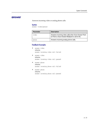 System Commands




answer
         Answers incoming video or analog phone calls.

         Syntax
         answer <video|phone>


          Parameter               Description

          video                   Answers incoming video calls when Auto Answer Point
                                  to Point or Auto Answer Multipoint is set to No.

          phone                   Answers incoming analog phone calls.


         Feedback Examples

         •   answer video
             returns
             answer incoming video call failed

         •   answer video
             returns
             answer incoming video call passed

         •   answer phone
             returns
             answer incoming phone call failed

         •   answer phone
             returns
             answer incoming phone call passed




                                                                                   4 - 21
 