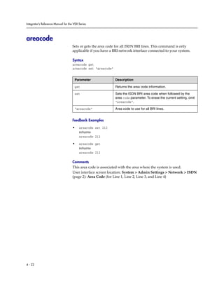 Integrator’s Reference Manual for the VSX Series




areacode
                                     Sets or gets the area code for all ISDN BRI lines. This command is only
                                     applicable if you have a BRI network interface connected to your system.

                                     Syntax
                                     areacode get
                                     areacode set “areacode”


                                      Parameter                Description

                                      get                      Returns the area code information.

                                      set                      Sets the ISDN BRI area code when followed by the
                                                               area code parameter. To erase the current setting, omit
                                                               “areacode”.

                                      “areacode”               Area code to use for all BRI lines.


                                     Feedback Examples

                                     •    areacode set 212
                                          returns
                                          areacode 212

                                     •    areacode get
                                          returns
                                          areacode 212

                                     Comments
                                     This area code is associated with the area where the system is used.
                                     User interface screen location: System > Admin Settings > Network > ISDN
                                     (page 2): Area Code (for Line 1, Line 2, Line 3, and Line 4)




4 - 22
 