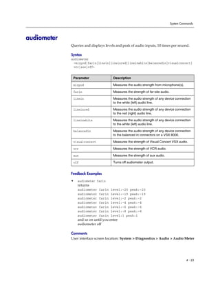 System Commands




audiometer
             Queries and displays levels and peak of audio inputs, 10 times per second.

             Syntax
             audiometer
              <micpod|farin|linein|lineinred|lineinwhite|balancedin|visualconcert|
              vcr|aux|off>


              Parameter                Description

              micpod                   Measures the audio strength from microphone(s).

              farin                    Measures the strength of far-site audio.

              linein                   Measures the audio strength of any device connection
                                       to the white (left) audio line.

              lineinred                Measures the audio strength of any device connection
                                       to the red (right) audio line.

              lineinwhite              Measures the audio strength of any device connection
                                       to the white (left) audio line.

              balancedin               Measures the audio strength of any device connection
                                       to the balanced in connectors on a VSX 8000.

              visualconcert            Measures the strength of Visual Concert VSX audio.

              vcr                      Measures the strength of VCR audio.

              aux                      Measures the strength of aux audio.

              off                      Turns off audiometer output.


             Feedback Examples

             •   audiometer farin
                 returns
                 audiometer   farin   level:-20 peak:-20
                 audiometer   farin   level:-19 peak:-19
                 audiometer   farin   level:-2 peak:-2
                 audiometer   farin   level:-4 peak:-4
                 audiometer   farin   level:-6 peak:-6
                 audiometer   farin   level:-8 peak:-8
                 audiometer   farin   level:1 peak:1
                 and so on until you enter
                 audiometer off

             Comments
             User interface screen location: System > Diagnostics > Audio > Audio Meter




                                                                                            4 - 23
 