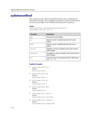 Integrator’s Reference Manual for the VSX Series




audiotransmitlevel
                                     Sets or gets the audio volume transmitted to the far site, or notification of
                                     transmit level changes. This command is used when a control system needs to
                                     increase the audio gain level of DTMF tones being sent to a gateway.

                                     Syntax
                                     audiotransmitlevel <get|up|down|register|unregister>
                                     audiotransmitlevel set {-20..30}


                                      Parameter                   Description

                                      get                         Returns the current setting.

                                      up                          Sets the volume 1 decibel higher than the current
                                                                  setting.

                                      down                        Sets the volume 1 decibel lower than the current
                                                                  setting.

                                      register                    Registers to receive notification when audio transmit
                                                                  level changes.

                                      unregister                  Unregisters to receive notification when audio transmit
                                                                  level changes.

                                      set                         Sets the volume to the specified dB level. Valid values
                                                                  are: {-20..30}.


                                     Feedback Examples

                                     •     audiotransmitlevel set 2
                                           returns
                                           audiotransmitlevel 2

                                     •     audiotransmitlevel get
                                           returns
                                           audiotransmitlevel 2

                                     •     audiotransmitlevel up
                                           returns
                                           audiotransmitlevel 3

                                     •     audiotransmitlevel down
                                           returns
                                           audiotransmitlevel 2

                                     •     audiotransmitlevel register
                                           returns
                                           audiotransmitlevel registered

                                     •     audiotransmitlevel unregister
                                           returns
                                           audiotransmitlevel unregistered


4 - 24
 