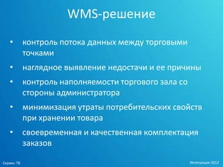 WMS-решение
   •        контроль потока данных между торговыми
            точками
   •        наглядное выявление недостачи и ее причины
   •        контроль наполняемости торгового зала со
            стороны администратора
   •        минимизация утраты потребительских свойств
            при хранении товара
   •        своевременная и качественная комплектация
            заказов

Сервис-ТВ                                              Интеграция 2012
 