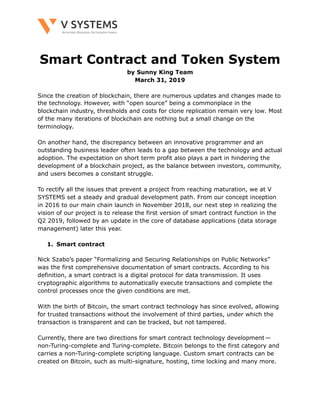 !
Smart Contract and Token System
by Sunny King Team
March 31, 2019
Since the creation of blockchain, there are numerous updates and changes made to
the technology. However, with “open source” being a commonplace in the
blockchain industry, thresholds and costs for clone replication remain very low. Most
of the many iterations of blockchain are nothing but a small change on the
terminology.
On another hand, the discrepancy between an innovative programmer and an
outstanding business leader often leads to a gap between the technology and actual
adoption. The expectation on short term profit also plays a part in hindering the
development of a blockchain project, as the balance between investors, community,
and users becomes a constant struggle.
To rectify all the issues that prevent a project from reaching maturation, we at V
SYSTEMS set a steady and gradual development path. From our concept inception
in 2016 to our main chain launch in November 2018, our next step in realizing the
vision of our project is to release the first version of smart contract function in the
Q2 2019, followed by an update in the core of database applications (data storage
management) later this year.
1. Smart contract
Nick Szabo’s paper “Formalizing and Securing Relationships on Public Networks”
was the first comprehensive documentation of smart contracts. According to his
definition, a smart contract is a digital protocol for data transmission. It uses
cryptographic algorithms to automatically execute transactions and complete the
control processes once the given conditions are met.
With the birth of Bitcoin, the smart contract technology has since evolved, allowing
for trusted transactions without the involvement of third parties, under which the
transaction is transparent and can be tracked, but not tampered.
Currently, there are two directions for smart contract technology development — 
non-Turing-complete and Turing-complete. Bitcoin belongs to the first category and
carries a non-Turing-complete scripting language. Custom smart contracts can be
created on Bitcoin, such as multi-signature, hosting, time locking and many more.
 