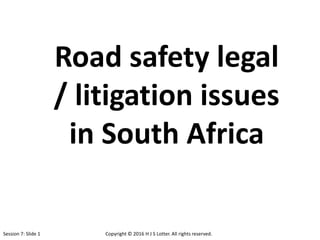Road safety legal
/ litigation issues
in South Africa
Session 7: Slide 1 Copyright © 2016 H J S Lotter. All rights reserved.
 