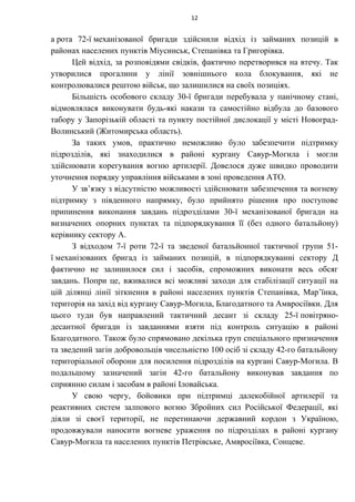 а рота 72-ї механізованої бригади здійснили відхід із займаних позицій в
районах населених пунктів Міусинськ, Степанівка та Григорівка.
Цей відхід, за розповідями свідків, фактично перетворився на втечу. Так
утворилися прогалини у лінії зовнішнього кола блокування, які не
контролювалися рештою військ, що залишилися на своїх позиціях.
Більшість особового складу 30-ї бригади перебувала у панічному стані,
відмовлялася виконувати будь-які накази та самостійно відбула до базового
табору у Запорізькій області та пункту постійної дислокації у місті Новоград-
Волинський (Житомирська область).
За таких умов, практично неможливо було забезпечити підтримку
підрозділів, які знаходилися в районі кургану Савур-Могила і могли
здійснювати корегування вогню артилерії. Довелося дуже швидко проводити
уточнення порядку управління військами в зоні проведення АТО.
У зв’язку з відсутністю можливості здійснювати забезпечення та вогневу
підтримку з південного напрямку, було прийнято рішення про поступове
припинення виконання завдань підрозділами 30-ї механізованої бригади на
визначених опорних пунктах та підпорядкування її (без одного батальйону)
керівнику сектору А.
З відходом 7-ї роти 72-ї та зведеної батальйонної тактичної групи 51-
ї механізованих бригад із займаних позицій, в підпорядкуванні сектору Д
фактично не залишилося сил і засобів, спроможних виконати весь обсяг
завдань. Попри це, вживалися всі можливі заходи для стабілізації ситуації на
цій ділянці лінії зіткнення в районі населених пунктів Степанівка, Мар’їнка,
територія на захід від кургану Савур-Могила, Благодатного та Амвросіївки. Для
цього туди був направлений тактичний десант зі складу 25-ї повітряно-
десантної бригади із завданнями взяти під контроль ситуацію в районі
Благодатного. Також було спрямовано декілька груп спеціального призначення
та зведений загін добровольців чисельністю 100 осіб зі складу 42-го батальйону
територіальної оборони для посилення підрозділів на кургані Савур-Могила. В
подальшому зазначений загін 42-го батальйону виконував завдання по
сприянню силам і засобам в районі Іловайська.
У свою чергу, бойовики при підтримці далекобійної артилерії та
реактивних систем залпового вогню Збройних сил Російської Федерації, які
діяли зі своєї території, не перетинаючи державний кордон з Україною,
продовжували наносити вогневе ураження по підрозділах в районі кургану
Савур-Могила та населених пунктів Петрівське, Амвросіївка, Сонцеве.
12
 