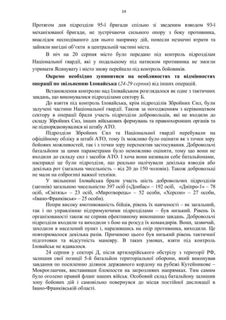 Протягом дня підрозділи 95-ї бригади спільно зі зведеним взводом 93-ї
механізованої бригади, не зустрічаючи сильного опору з боку противника,
внаслідок несподіваного для нього напрямку дій, понесли незначні втрати та
зайняли вигідні об’єкти в центральній частині міста.
В ніч на 20 серпня місто було передано під контроль підрозділам
Національної гвардії, які у подальшому під натиском противника не змогли
утримати Ясинувату і місто знову перейшло під контроль бойовиків.
Окремо необхідно зупинитися на особливостях та відмінностях
операції по звільненню Іловайська (24-29 серпня) від інших операцій.
Встановлення контролю над Іловайськом розглядалося як одне з тактичних
завдань, що виконувалися підрозділами сектору Б.
До взяття під контроль Іловайська, крім підрозділів Збройних Сил, були
залучені частини Національної гвардії. Також за погодженням з керівництвом
сектору в операції брали участь підрозділи добровольців, які не входили до
складу Збройних Сил, інших військових формувань та правоохоронних органів та
не підпорядковувалися ні штабу АТО.
Підрозділи Збройних Сил та Національної гвардії перебували на
офіційному обліку в штабі АТО, тому їх можливо було оцінити як з точки зору
бойових можливостей, так і з точки зору перспектив застосування. Добровольчі
батальйони за цими параметрами було неможливо оцінити, тому що вони не
входили до складу сил і засобів АТО. І хоча вони називали себе батальйонами,
насправді це були підрозділи, що реально налічували декілька взводів або
декілька рот (загальна чисельність – від 20 до 150 чоловік). Також добровольці
не мали на озброєнні важкої техніки.
У звільненні Іловайська брали участь шість добровольчих підрозділів
(загонів) загальною чисельністю 397 осіб («Донбас» – 192 осіб, «Дніпро-1» – 78
осіб, «Світязь» – 23 осіб, «Миротворець» – 52 особи, «Херсон» – 27 особи,
«Івано-Франківськ» – 25 особи).
Попри високу вмотивованість бійців, рівень їх навченості – як загальний,
так і по управлінню підтримуючими підрозділами – був низький. Рівень їх
організованості також не сприяв ефективному виконанню завдань. Добровольчі
підрозділи входили та виходили з бою на розсуд їх командирів. Вони, зазвичай,
заходили в населений пункт і, наразившись на опір противника, виходили. Це
повторювалося декілька разів. Причиною цього був низький рівень тактичної
підготовки та відсутність маневру. В таких умовах, взяти під контроль
Іловайськ не вдавалося.
24 серпня у секторі Д, після артилерійського обстрілу з території РФ,
залишив свої позиції 5-й батальйон територіальної оборони, який виконував
завдання по посиленню ділянок державного кордону на рубежі Кутейникове –
Мокроєланчик, виставивши блокпости на загрозливих напрямках. Тим самим
було оголено правий фланг наших військ. Особовий склад батальйону залишив
зону бойових дій і самовільно повернувся до місця постійної дислокації в
Івано-Франківській області.
14
 
