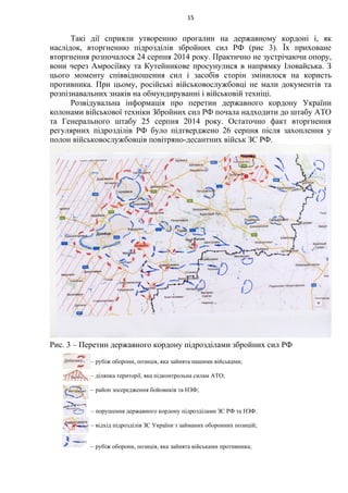 Такі дії сприяли утворенню прогалин на державному кордоні і, як
наслідок, вторгненню підрозділів збройних сил РФ (рис 3). Їх приховане
вторгнення розпочалося 24 серпня 2014 року. Практично не зустрічаючи опору,
вони через Амросіївку та Кутейникове просунулися в напрямку Іловайська. З
цього моменту співвідношення сил і засобів сторін змінилося на користь
противника. При цьому, російські військовослужбовці не мали документів та
розпізнавальних знаків на обмундируванні і військовій техніці.
Розвідувальна інформація про перетин державного кордону України
колонами військової техніки Збройних сил РФ почала надходити до штабу АТО
та Генерального штабу 25 серпня 2014 року. Остаточно факт вторгнення
регулярних підрозділів РФ було підтверджено 26 серпня після захоплення у
полон військовослужбовців повітряно-десантних військ ЗС РФ.
Рис. 3 – Перетин державного кордону підрозділами збройних сил РФ
15
– рубіж оборони, позиція, яка зайнята нашими військами;
– ділянка території, яка підконтрольна силам АТО;
– район зосередження бойовиків та НЗФ;
– порушення державного кордону підрозділами ЗС РФ та НЗФ.
– відхід підрозділів ЗС України з займаних оборонних позицій;
– рубіж оборони, позиція, яка зайнята військами противника;
 