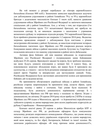 На той момент у резерві перебувало до півтора аеромобільного
батальйона (близько 800 осіб.). Зазначеним замислом передбачалося залучити
для деблокування угруповання в районі Іловайська 79-у та 95-у аеромобільні
бригади з додатковою чисельністю близько 2 тисяч осіб, нанести ураження
угрупованню військ Збройних сил Російської Федерації та закінчити виконання
спеціальних дій у районі Іловайська. Але, у зв’язку з тим, що підрозділи (3-я
батальйонна тактична група 72-ї механізованої бригади), які прибули на
посилення сектору Б, не виконали завдання з захоплення і утримання
визначеного рубежу та затримкою підходів резерву 79-ї аеромобільної бригади,
було прийнято рішення провести цю операцію 1-2 вересня 2014 року. Водночас
затримка проведення операції з деблокування була пов’язана з різким
загостренням обстановки у районі Луганська, де внаслідок вторгнення чотирьох
батальйонних тактичних груп Збройних сил РФ створилася реальна загроза
блокування наших військ в районі населених пунктів Лутугине та, Георгіївка з
подальшим виходом в тил нашому угрупованню в районі міста Дебальцеве.
Активна фаза бойових дій між нашими військами та підрозділами
Збройних сил Російської Федерації і підтримуваних ними бойовиками
відбулася 25-26 серпня. Враховуючі завдані їм втрати, було зроблено висновок,
що вони будуть уникати втягування у затяжні бої. З одного боку, це
пояснювалося загрозою збільшення втрат, які важко було б приховати від
суспільства, а з іншого – могло бути розцінено міжнародною спільнотою як акт
агресії проти України та використано для застосування санкцій. Тому,
Російською Федерацією були застосовані дипломатичні шляхи для припинення
бойових дій та ведення вогню.
Не припиняючи обстрілювати українські війська в районі Іловайська,
російська сторона запропонувала їм припинити опір, скласти зброю, здати
військову техніку і вийти з оточення. Такі умови були відхилені. В
подальшому, була досягнута домовленість керівництва сектору Б з
представниками Збройних сил РФ про вихід з технікою та зброєю. Згідно з
домовленістю, на світанку 29 серпня 2014 року після прибуття 2 БТРів зі складу
Збройних сил РФ (один в Многопілля, другий – в Агрономічне) передбачалося
здійснити супровід за двома маршрутами двох колон українських підрозділів до
рубежу Старобешево – Новокатеринівка.
Близько шостої ранку 29 серпня в район Многопілля прибув БТР зі
складу Збройних сил РФ, де російським офіцером було повідомлено
начальнику розвідки оперативного командування «Південь», що умови виходу
змінено і вони дозволять вихід українських підрозділів за одним маршрутом,
який вони вкажуть, та без зброї, боєприпасів, бойової та іншої техніки. На
запитання українського офіцера: «В чому причина зміни домовленості?»,
18
 