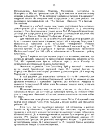 Володимирівка, Благодатне, Оленівка, Миколаївка, Докучаївськ та
Новотроїцьке. Під час проведення цих дій було виявлено та знищено велику
кількість військових ЗС РФ, їх озброєння та військової техніки. В подальшому,
штурмові загони під покровом ночі зосередилися у вихідних районах для
проведення демонстраційних дій (79-а бригада – Привілля; 95-а бригада –
Миколаївка).
Починаючи з дев’ятої години ранку цими підрозділами були проведені
демонстраційні дії в напрямку Волноваха – Маріуполь та у зворотному
напрямку. Після їх проведення штурмові загони 79-ї, 95-ї аеромобільних бригад
до кінця дня зосередилися у вихідних районах для проведення рейдових дій5
вересня: 79-а бригада – Привілля; 95-а бригада – Гранітне.
Для сприяння діям 79-ї та 95-ї аеромобільних бригад в ході рейдових дій
було сплановано проведення пошуково-ударних дій в напрямку Маріуполя і,
Новоазовська підрозділів 23-го батальйону територіальної оборони,
Національної гвардії при підтримці 2-ї батальйонної тактичної групи 17-ї
танкової бригади та дії підрозділів 1-ї бригади оперативного призначення
Національної гвардії (до 100 осіб) по звільненню міста Тельманове з району
Гранітного.
Зранку 5 вересня, використовуючи результати вогневого ураження, при
підтримці артилерії загальної та безпосередньої підтримки, штурмові загони
79-ї, 95-ї аеромобільних бригад здійснили перехід річки Кальміус та
приступили до рейдових дій за двома маршрутами.
Одночасно підрозділи 23-го батальйону ТрО у взаємодії з танковою
ротою другої батальйонної тактичної групи 17-ї танкової бригади та
підрозділами Національної гвардії розпочали ударно-пошукові дії в напрямку
Маріуполя та, Новоазовська.
В ході рейдових дій штурмовими загонами 79-ї та 95-ї аеромобільних
бригад у взаємодії з підрозділами Національної гвардії було нанесено вогневе
ураження бойовикам і підрозділам Збройних сил Російської Федерації та
порушено їх комунікації. В районі міста Тельманове знищено значну кількість
бойовиків та зброї.
Противник намагався нанести вогневе ураження по підрозділах, які
здійснювали рейдові дії, але умілі дії командирів бригад, які особисто брали
участь та керували діями своїх підлеглих, дозволили виконати завдання майже
без втрат.
На виконання цього рішення штурмові загони 79-ї та 95-ї аеромобільних
бригад були виведені через річку Кальміус у вихідні райони для проведення
рейдових дій.
Крім того, під час проведення рейдових дій противнику в районах
Іловайська, Кутейникового, Старобешевого було нанесено потужне вогневе
ураження, в ході якого він поніс значні втрати в особовому складі, озброєнні та
військовій техніці. До вогневого ураження противника було залучено: ракетний
дивізіон 19-ї ракетної бригади; гаубичний артилерійський дивізіон 55-ї
артилерійської бригади; три реактивні артилерійські батареї 27-ї реактивного
артилерійського полку, 72-ї механізованої та 17-ї танкової бригад; самохідна
артилерійська батарея 17-ї танкової бригади.
23
 