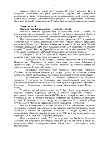 Активні бойові дії велися до 5 вересня 2014 року включно. Тоді ж
відбулися переговори на рівні керівництва держав, які завершилися
оголошенням режиму припинення вогню та встановлення лінії розмежування
сторін задля пошуку дипломатичного рішення. На керівництво Російської
Федерації за збройну агресію проти України були накладені міжнародні санкції.
Розвиток подій.
Перший етап (кінець липня – середина серпня).
Бойовики активно продовжували накопичувати сили і засоби. Не
припинялися обстріли позицій підрозділів АТО не лише зі стрілецької зброї, а й
з танків, протитанкових ракетних комплексів (ПТРК), гармат та мінометів.
Протягом травня-липня 2014 року під час проведення АТО підрозділам
Збройних Сил та інших військових формувань України вдалося переламати
ситуацію в Донецькій та Луганській областях та взяти її під контроль. По всій
території проведення АТО було обладнано понад 120 блокпостів та опорних
пунктів. У серпні 2014 року Збройні Сили та інші військові формування України
були задіяні у проведенні АТО фактично всім своїм боєздатним складом.
У секторах А, Б та С станом на 12 серпня, внаслідок проведених дій,
склалося сприятливе оперативне положення, а саме:
- вдалося взяти під контроль ділянку автошляху М-04 на ділянці
Новосвітлівка –Хрящувате та значно ускладнити постачання бойовикам у
Луганську зброї та матеріальних засобів. Зазначені дії сприяли взяттю під
контроль селища Станиця Луганська;
- проведено блокування міст Іловайськ, Ясинувата, Кіровське,
Горлівка та виставлено блокпости і опорні пункти на основних шляхах
сполучень, якими здійснювалося постачання бойовикам зброї та боєприпасів;
- встановлено контроль за містами Дебальцеве та Жданівка,
звільнено Вуглегірськ та розширено межі контрольованої зони шляхом
виставлення блокпостів по рубежу населених пунктів Чорнухине – Фащівка –
Городище – Адріанопіль – Баштевич, а також заблоковано Нижню Кринку зі
сходу.
У той же час обстановка у секторі Д була більш напруженою через
постійні обстріли підрозділів сектору з важкого озброєння, зокрема, –
реактивних систем залпового вогню (РСЗВ), як з території, що контролюється
бойовиками, так і з території Російської Федерації, що не дозволяло проводити
активні дії. Основні зусилля сектору зосереджувалися на утриманні району
кургану Савур-Могила та населених пунктів Благодатне і Петрівське.
Під час планування подальших дій сил АТО по звільненню тимчасово
захоплених територій передбачалося, що незаконні збройні формування значно
активізують напади на українські блокпости та опорні пункти, зросте
інтенсивність обстрілів з гармат, мінометів та РСЗВ як з тимчасово захоплених
територій, так і з території Російської Федерації.
Однак керівництво штабу АТО не очікувало, що Російська Федерація
здійснить акт вторгнення регулярних збройних сил на територію України без
оголошення війни, в порушення норм міжнародного гуманітарного права
(права війни).
4
 