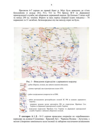 Протягом 6-7 серпня на правий берег р. Міус було виведено до п’яти
батальйонів зі складу 24-ї, 51-ї, 72-ї та 79-ї бригад ЗСУ та Державної
прикордонної служби, які обороняли державний кордон. Це близько 3 тисяч осіб
та понад 250 од. техніки. Втрати за весь період операції (один тиждень) – 74
поранених та 11 загиблих. Безпосередньо під час виходу втрат не було.
Рис. 1 – Виведення підрозділів з державного кордону
У секторах А і Д – 8-11 серпня проведено операцію по «пробиванню»
коридору на ділянці Степанівка – Красний Луч – Червона Поляна – Лутугине, з
метою створення зовнішнього кола ізоляції та заборони постачання незаконним
8
– рубіж оборони, позиція, яка зайнята нашими військами;
– ділянка території, яка підконтрольна силам АТО;
– район зосередження сепаратистів та НЗФ;
– район розташування артилерійських позицій ЗС РФ за межами державного
кордону ;
– напрямок ведення вогню артилерією РФ по підрозділам Збройних Сил
України та Державної прикордонної служби України;
– відведення підрозділів Збройних Сил України та Державної прикордонної
служби України з займаних оборонних позицій;
 