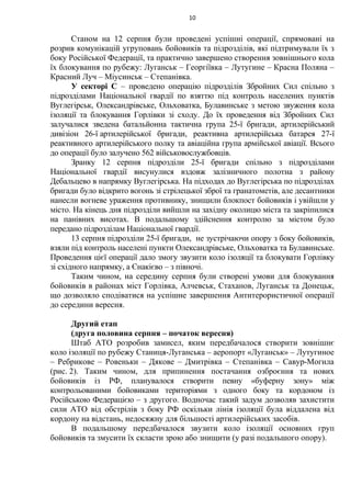 Станом на 12 серпня були проведені успішні операції, спрямовані на
розрив комунікацій угруповань бойовиків та підрозділів, які підтримували їх з
боку Російської Федерації, та практично завершено створення зовнішнього кола
їх блокування по рубежу: Луганськ – Георгіївка – Лутугине – Красна Поляна –
Красний Луч – Міусинськ – Степанівка.
У секторі С – проведено операцію підрозділів Збройних Сил спільно з
підрозділами Національної гвардії по взяттю під контроль населених пунктів
Вуглегірськ, Олександрівське, Ольховатка, Булавинське з метою звуження кола
ізоляції та блокування Горлівки зі сходу. До їх проведення від Збройних Сил
залучалися зведена батальйонна тактична група 25-ї бригади, артилерійський
дивізіон 26-ї артилерійської бригади, реактивна артилерійська батарея 27-ї
реактивного артилерійського полку та авіаційна група армійської авіації. Всього
до операції було залучено 562 військовослужбовців.
Зранку 12 серпня підрозділи 25-ї бригади спільно з підрозділами
Національної гвардії висунулися вздовж залізничного полотна з району
Дебальцево в напрямку Вуглегірська. На підходах до Вуглегірська по підрозділах
бригади було відкрито вогонь зі стрілецької зброї та гранатометів, але десантники
нанесли вогневе ураження противнику, знищили блокпост бойовиків і увійшли у
місто. На кінець дня підрозділи вийшли на західну околицю міста та закріпилися
на панівних висотах. В подальшому здійснення контролю за містом було
передано підрозділам Національної гвардії.
13 серпня підрозділи 25-ї бригади, не зустрічаючи опору з боку бойовиків,
взяли під контроль населені пункти Олександрівське, Ольховатка та Булавинське.
Проведення цієї операції дало змогу звузити коло ізоляції та блокувати Горлівку
зі східного напрямку, а Єнакієво – з півночі.
Таким чином, на середину серпня були створені умови для блокування
бойовиків в районах міст Горлівка, Алчевськ, Стаханов, Луганськ та Донецьк,
що дозволяло сподіватися на успішне завершення Антитерористичної операції
до середини вересня.
Другий етап
(друга половина серпня – початок вересня)
Штаб АТО розробив замисел, яким передбачалося створити зовнішнє
коло ізоляції по рубежу Станиця-Луганська – аеропорт «Луганськ» – Лутугиное
– Ребрикове – Ровеньки – Дякове – Дмитрівка – Степанівка – Савур-Могила
(рис. 2). Таким чином, для припинення постачання озброєння та нових
бойовиків із РФ, планувалося створити певну «буферну зону» між
контрольованими бойовиками територіями з одного боку та кордоном із
Російською Федерацією – з другого. Водночас такий задум дозволяв захистити
сили АТО від обстрілів з боку РФ оскільки лінія ізоляції була віддалена від
кордону на відстань, недосяжну для більшості артилерійських засобів.
В подальшому передбачалося звузити коло ізоляції основних груп
бойовиків та змусити їх скласти зрою або знищити (у разі подальшого опору).
10
 