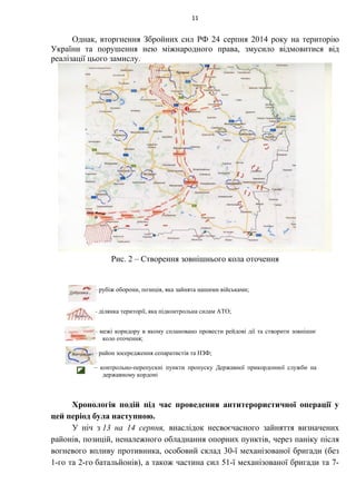 Однак, вторгнення Збройних сил РФ 24 серпня 2014 року на територію
України та порушення нею міжнародного права, змусило відмовитися від
реалізації цього замислу.
Рис. 2 – Створення зовнішнього кола оточення
Хронологія подій під час проведення антитерористичної операції у
цей період була наступною.
У ніч з 13 на 14 серпня, внаслідок несвоєчасного зайняття визначених
районів, позицій, неналежного обладнання опорних пунктів, через паніку після
вогневого впливу противника, особовий склад 30-ї механізованої бригади (без
1-го та 2-го батальйонів), а також частина сил 51-ї механізованої бригади та 7-
11
– рубіж оборони, позиція, яка зайнята нашими військами;
– ділянка території, яка підконтрольна силам АТО;
– межі коридору в якому сплановано провести рейдові дії та створити зовнішнє
коло оточення;
– район зосередження сепаратистів та НЗФ;
– контрольно-перепускні пункти пропуску Державної прикордонної служби на
державному кордоні
 