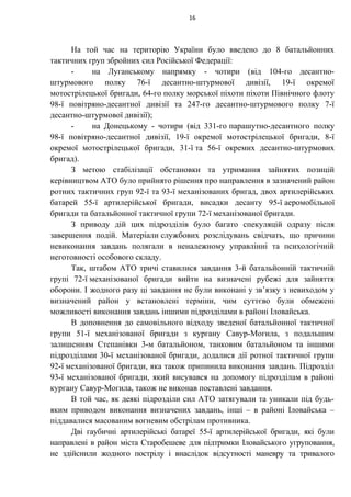 На той час на територію України було введено до 8 батальйонних
тактичних груп збройних сил Російської Федерації:
- на Луганському напрямку - чотири (від 104-го десантно-
штурмового полку 76-ї десантно-штурмової дивізії, 19-ї окремої
мотострілецької бригади, 64-го полку морської піхоти піхоти Північного флоту
98-ї повітряно-десантної дивізії та 247-го десантно-штурмового полку 7-ї
десантно-штурмової дивізії);
- на Донецькому - чотири (від 331-го парашутно-десантного полку
98-ї повітряно-десантної дивізії, 19-ї окремої мотострілецької бригади, 8-ї
окремої мотострілецької бригади, 31-ї та 56-ї окремих десантно-штурмових
бригад).
З метою стабілізації обстановки та утримання зайнятих позицій
керівництвом АТО було прийнято рішення про направлення в зазначений район
ротних тактичних груп 92-ї та 93-ї механізованих бригад, двох артилерійських
батарей 55-ї артилерійської бригади, висадки десанту 95-ї аеромобільної
бригади та батальйонної тактичної групи 72-ї механізованої бригади.
З приводу дій цих підрозділів було багато спекуляцій одразу після
завершення подій. Матеріали службових розслідувань свідчать, що причини
невиконання завдань полягали в неналежному управлінні та психологічній
неготовності особового складу.
Так, штабом АТО тричі ставилися завдання 3-й батальйонній тактичній
групі 72-ї механізованої бригади вийти на визначені рубежі для зайняття
оборони. І жодного разу ці завдання не були виконані у зв’язку з невиходом у
визначений район у встановлені терміни, чим суттєво були обмежені
можливості виконання завдань іншими підрозділами в районі Іловайська.
В доповнення до самовільного відходу зведеної батальйонної тактичної
групи 51-ї механізованої бригади з кургану Савур-Могила, з подальшим
залишенням Степанівки 3-м батальйоном, танковим батальйоном та іншими
підрозділами 30-ї механізованої бригади, додалися дії ротної тактичної групи
92-ї механізованої бригади, яка також припинила виконання завдань. Підрозділ
93-ї механізованої бригади, який висувався на допомогу підрозділам в районі
кургану Савур-Могила, також не виконав поставлені завдання.
В той час, як деякі підрозділи сил АТО затягували та уникали під будь-
яким приводом виконання визначених завдань, інші – в районі Іловайська –
піддавалися масованим вогневим обстрілам противника.
Дві гаубичні артилерійські батареї 55-ї артилерійської бригади, які були
направлені в район міста Старобешеве для підтримки Іловайського угруповання,
не здійснили жодного пострілу і внаслідок відсутності маневру та тривалого
16
 