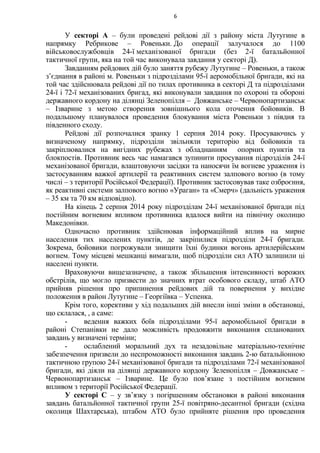 У секторі А – були проведені рейдові дії з району міста Лутугине в
напрямку Ребрикове – Ровеньки. До операції залучалося до 1100
військовослужбовців 24-ї механізованої бригади (без 2-ї батальйонної
тактичної групи, яка на той час виконувала завдання у секторі Д).
Завданням рейдових дій було заняття рубежу Лутугине – Ровеньки, а також
з’єднання в районі м. Ровеньки з підрозділами 95-ї аеромобільної бригади, які на
той час здійснювала рейдові дії по тилах противника в секторі Д та підрозділами
24-ї і 72-ї механізованих бригад, які виконували завдання по охороні та обороні
державного кордону на ділянці Зеленопілля – Довжанське – Червонопартизанськ
– Ізварине з метою створення зовнішнього кола оточення бойовиків. В
подальшому планувалося проведення блокування міста Ровеньки з півдня та
південного сходу.
Рейдові дії розпочалися зранку 1 серпня 2014 року. Просуваючись у
визначеному напрямку, підрозділи звільняли територію від бойовиків та
закріплювалися на вигідних рубежах з обладнанням опорних пунктів та
блокпостів. Противник весь час намагався зупинити просування підрозділів 24-ї
механізованої бригади, влаштовуючи засідки та наносячи їм вогневе ураження із
застосуванням важкої артилерії та реактивних систем залпового вогню (в тому
числі – з території Російської Федерації). Противник застосовував таке озброєння,
як реактивні системи залпового вогню «Ураган» та «Смерч» (дальність ураження
– 35 км та 70 км відповідно).
На кінець 2 серпня 2014 року підрозділам 24-ї механізованої бригади під
постійним вогневим впливом противника вдалося вийти на північну околицю
Македонівки.
Одночасно противник здійснював інформаційний вплив на мирне
населення тих населених пунктів, де закріпилися підрозділи 24-ї бригади.
Зокрема, бойовики погрожували знищити їхні будинки вогонь артилерійським
вогнем. Тому місцеві мешканці вимагали, щоб підрозділи сил АТО залишили ці
населені пункти.
Враховуючи вищезазначене, а також збільшення інтенсивності ворожих
обстрілів, що могло призвести до значних втрат особового складу, штаб АТО
прийняв рішення про припинення рейдових дій та повернення у вихідне
положення в район Лутугине – Георгіївка – Успенка.
Крім того, корективи у хід подальших дій внесли інші зміни в обстановці,
що склалася, , а саме:
- ведення важких боїв підрозділами 95-ї аеромобільної бригади в
районі Степанівки не дало можливість продовжити виконання спланованих
завдань у визначені терміни;
- ослаблений моральний дух та незадовільне матеріально-технічне
забезпечення призвели до неспроможності виконання завдань 2-ю батальйонною
тактичною групою 24-ї механізованої бригади та підрозділами 72-ї механізованої
бригади, які діяли на ділянці державного кордону Зеленопілля – Довжанське –
Червонопартизанськ – Ізварине. Це було пов’язане з постійним вогневим
впливом з території Російської Федерації.
У секторі С – у зв’язку з погіршенням обстановки в районі виконання
завдань батальйонної тактичної групи 25-ї повітряно-десантної бригади (східна
околиця Шахтарська), штабом АТО було прийняте рішення про проведення
6
 