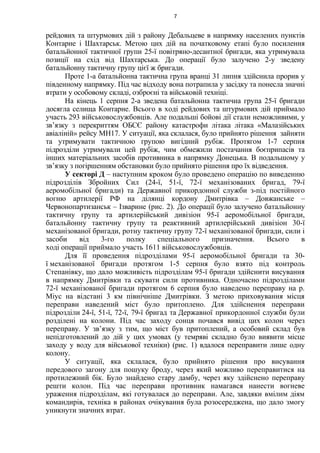 рейдових та штурмових дій з району Дебальцеве в напрямку населених пунктів
Контарне і Шахтарськ. Метою цих дій на початковому етапі було посилення
батальйонної тактичної групи 25-ї повітряно-десантної бригади, яка утримувала
позиції на схід від Шахтарська. До операції було залучено 2-у зведену
батальйонну тактичну групу цієї ж бригади.
Проте 1-а батальйонна тактична група вранці 31 липня здійснила прорив у
південному напрямку. Під час відходу вона потрапила у засідку та понесла значні
втрати у особовому складі, озброєні та військовій техніці.
На кінець 1 серпня 2-а зведена батальйонна тактична група 25-ї бригади
досягла селища Контарне. Всього в ході рейдових та штурмових дій приймало
участь 293 військовослужбовців. Але подальші бойові дії стали неможливими, у
зв’язку з перекриттям ОБСЄ району катастрофи літака літака «Малазійських
авіаліній» рейсу МН17. У ситуації, яка склалася, було прийнято рішення зайняти
та утримувати тактичною групою вигідний рубіж. Протягом 1-7 серпня
підрозділи утримували цей рубіж, чим обмежили постачання боєприпасів та
інших матеріальних засобів противника в напрямку Донецька. В подальшому у
зв’язку з погіршенням обстановки було прийнято рішення про їх відведення.
У секторі Д – наступним кроком було проведено операцію по виведенню
підрозділів Збройних Сил (24-ї, 51-ї, 72-ї механізованих бригад, 79-ї
аеромобільної бригади) та Державної прикордонної служби з-під постійного
вогню артилерії РФ на ділянці кордону Дмитрівка – Довжанське –
Червонопартизанськ – Ізварине (рис. 2). До операції було залучено батальйонну
тактичну групу та артилерійський дивізіон 95-ї аеромобільної бригади,
батальйонну тактичну групу та реактивний артилерійський дивізіон 30-ї
механізованої бригади, ротну тактичну групу 72-ї механізованої бригади, сили і
засоби від 3-го полку спеціального призначення. Всього в
ході операції приймало участь 1611 військовослужбовців.
Для її проведення підрозділами 95-ї аеромобільної бригади та 30-
ї механізованої бригади протягом 1-5 серпня було взято під контроль
Степанівку, що дало можливість підрозділам 95-ї бригади здійснити висування
в напрямку Дмитрівки та скувати сили противника. Одночасно підрозділами
72-ї механізованої бригади протягом 6 серпня було наведено переправу на р.
Міус на відстані 3 км північніше Дмитрівки. З метою приховування місця
переправи наведений міст було притоплено. Для здійснення переправи
підрозділи 24-ї, 51-ї, 72-ї, 79-ї бригад та Державної прикордонної служби були
розділені на колони. Під час заходу сонця почався вивід цих колон через
переправу. У зв’язку з тим, що міст був притоплений, а особовий склад був
непідготовлений до дій у цих умовах (у темряві складно було виявити місце
заходу у воду для військової техніки) (рис. 1) вдалося переправити лише одну
колону.
У ситуації, яка склалася, було прийнято рішення про висування
передового загону для пошуку броду, через який можливо переправитися на
протилежний бік. Було знайдено стару дамбу, через яку здійснено переправу
решти колон. Під час переправи противник намагався нанести вогневе
ураження підрозділам, які готувалася до переправи. Але, завдяки вмілим діям
командирів, техніка в районах очікування була розосереджена, що дало змогу
уникнути значних втрат.
7
 
