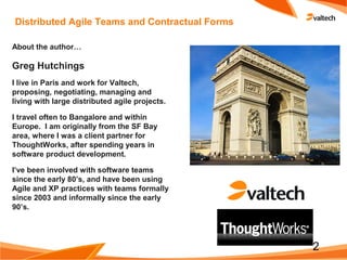 2
Distributed Agile Teams and Contractual Forms
About the author…
Greg Hutchings
I live in Paris and work for Valtech,
proposing, negotiating, managing and
living with large distributed agile projects.
I travel often to Bangalore and within
Europe. I am originally from the SF Bay
area, where I was a client partner for
ThoughtWorks, after spending years in
software product development.
I’ve been involved with software teams
since the early 80’s, and have been using
Agile and XP practices with teams formally
since 2003 and informally since the early
90’s.
 