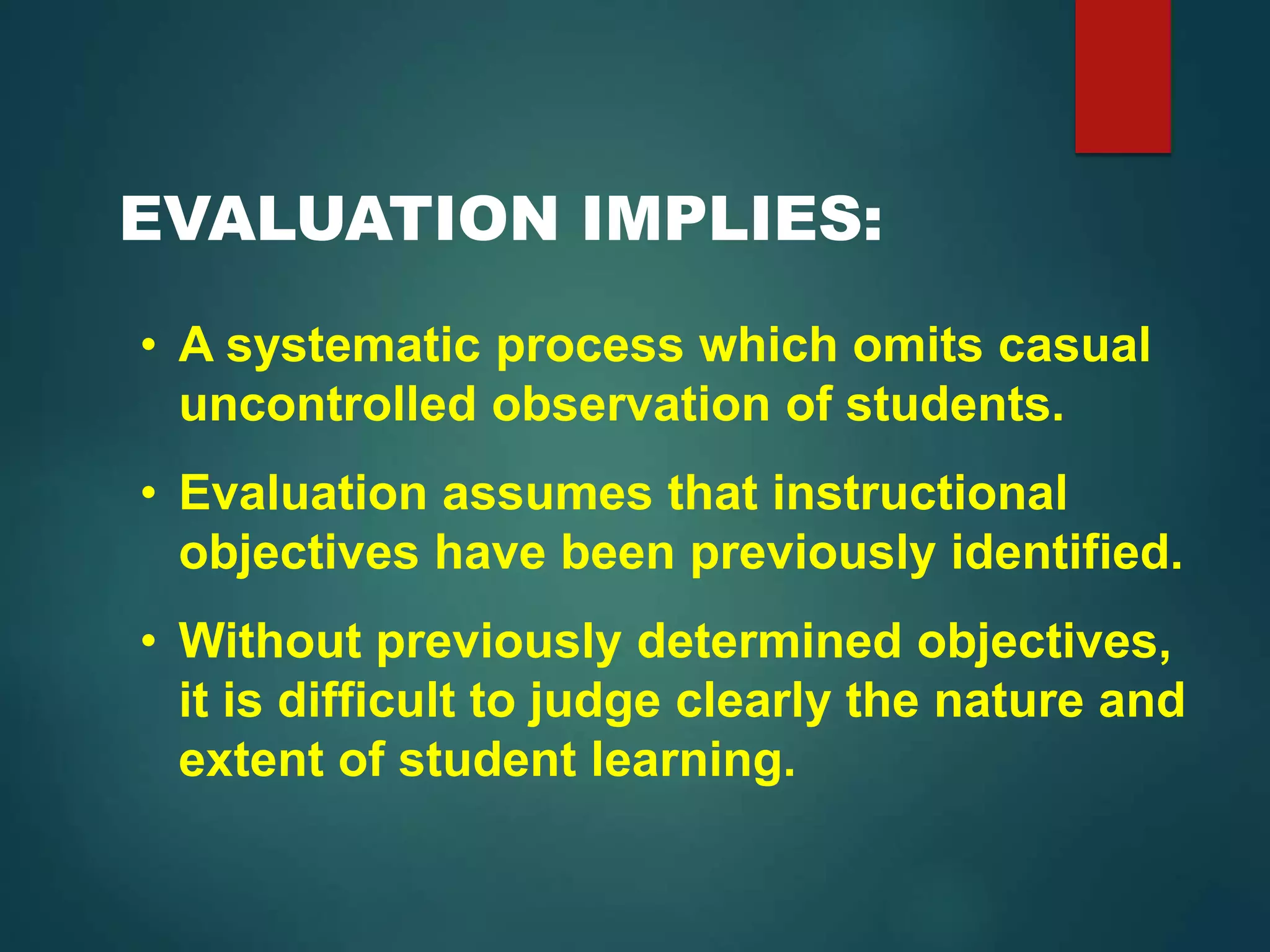 EVALUATION IMPLIES:
• A systematic process which omits casual
uncontrolled observation of students.
• Evaluation assumes that instructional
objectives have been previously identified.
• Without previously determined objectives,
it is difficult to judge clearly the nature and
extent of student learning.
 