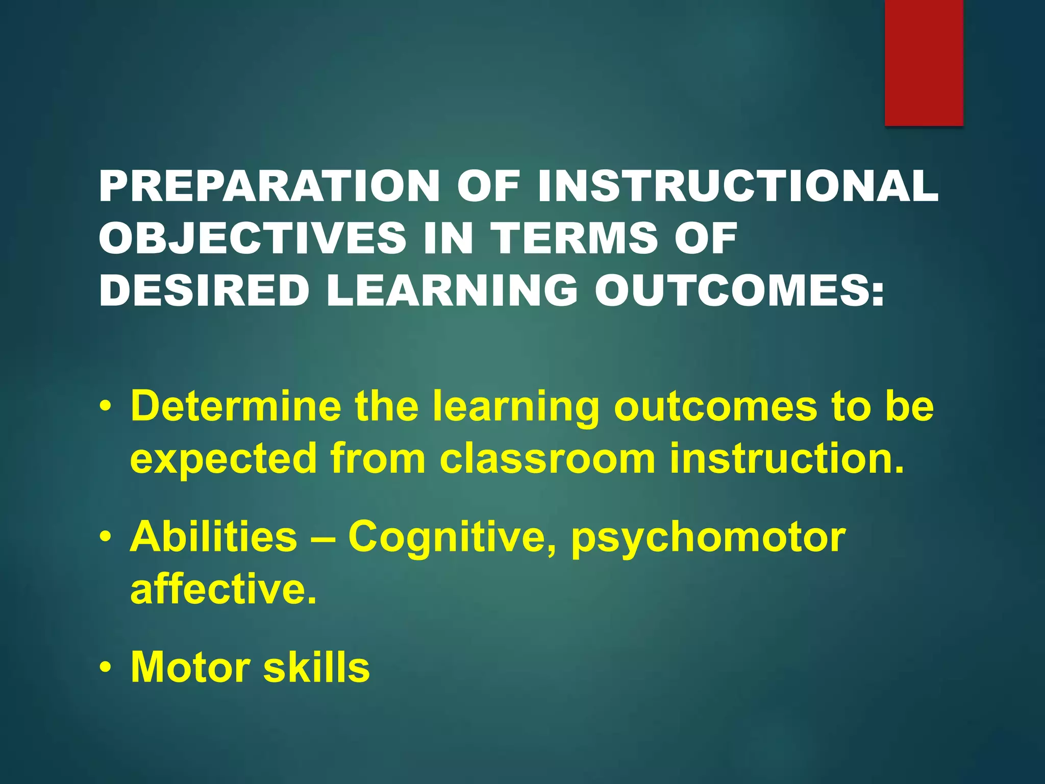 PREPARATION OF INSTRUCTIONAL
OBJECTIVES IN TERMS OF
DESIRED LEARNING OUTCOMES:
• Determine the learning outcomes to be
expected from classroom instruction.
• Abilities – Cognitive, psychomotor
affective.
• Motor skills
 