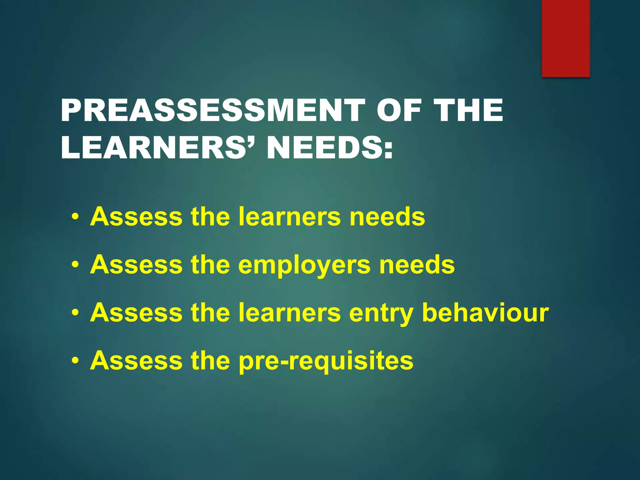 PREASSESSMENT OF THE
LEARNERS’ NEEDS:
• Assess the learners needs
• Assess the employers needs
• Assess the learners entry behaviour
• Assess the pre-requisites
 