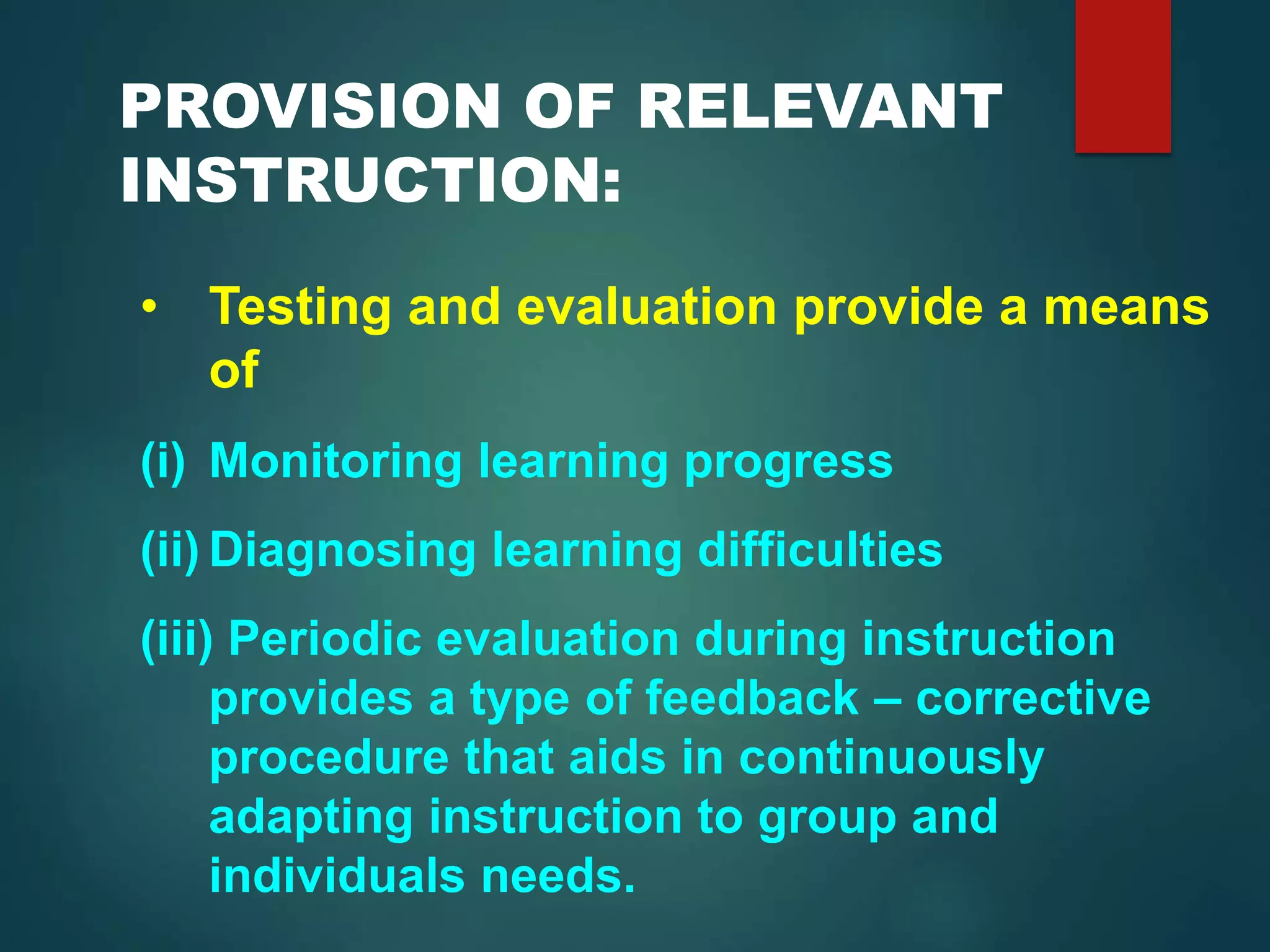 PROVISION OF RELEVANT
INSTRUCTION:
• Testing and evaluation provide a means
of
(i) Monitoring learning progress
(ii) Diagnosing learning difficulties
(iii) Periodic evaluation during instruction
provides a type of feedback – corrective
procedure that aids in continuously
adapting instruction to group and
individuals needs.
 
