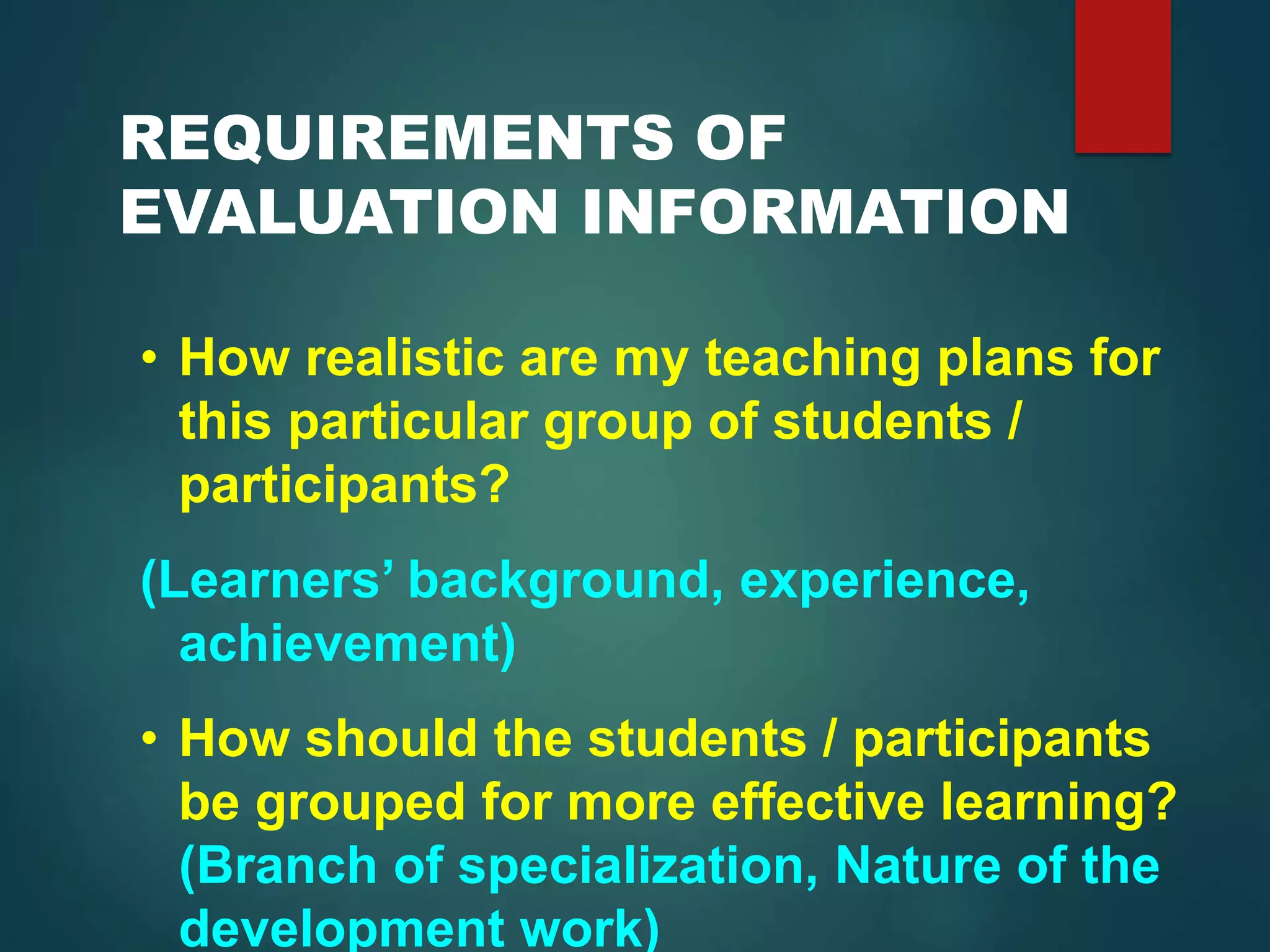 REQUIREMENTS OF
EVALUATION INFORMATION
• How realistic are my teaching plans for
this particular group of students /
participants?
(Learners’ background, experience,
achievement)
• How should the students / participants
be grouped for more effective learning?
(Branch of specialization, Nature of the
development work)
 