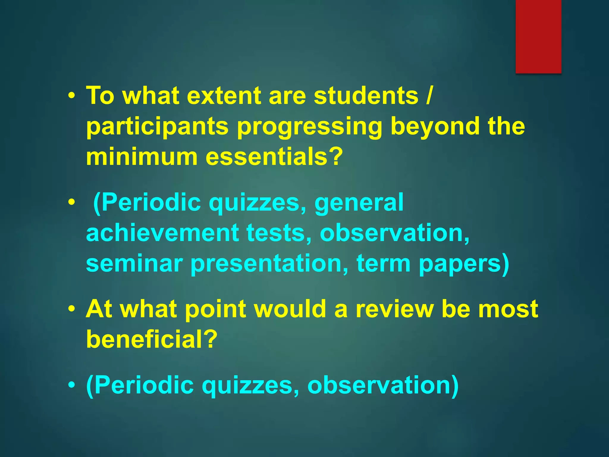 • To what extent are students /
participants progressing beyond the
minimum essentials?
• (Periodic quizzes, general
achievement tests, observation,
seminar presentation, term papers)
• At what point would a review be most
beneficial?
• (Periodic quizzes, observation)
 