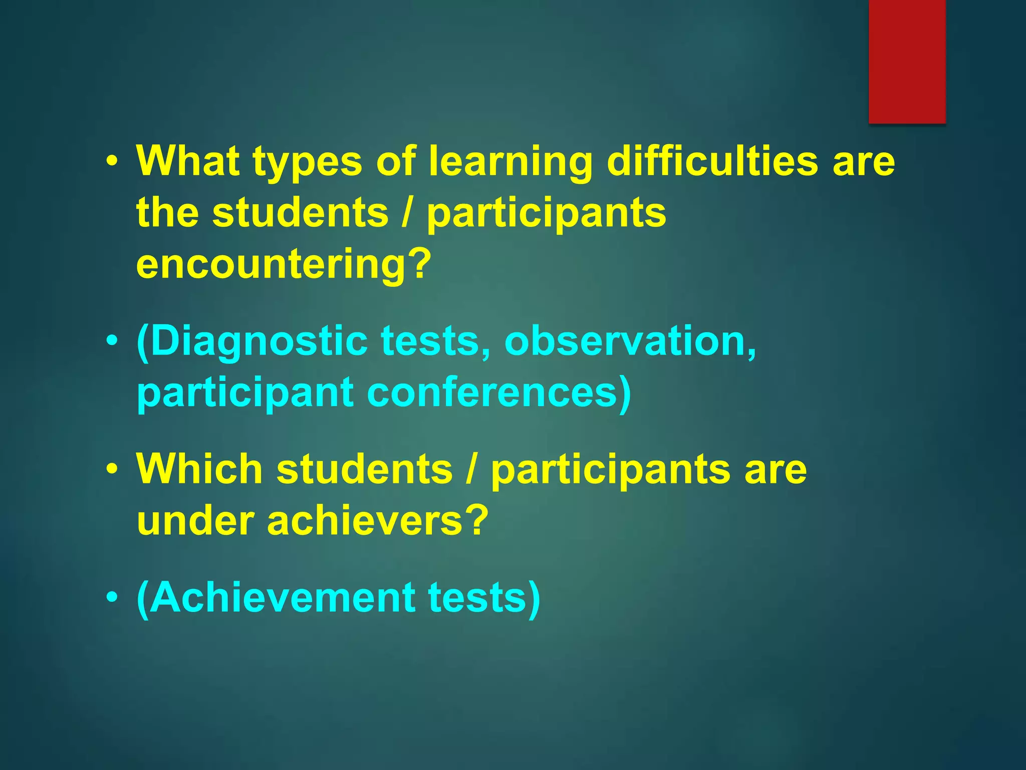 • What types of learning difficulties are
the students / participants
encountering?
• (Diagnostic tests, observation,
participant conferences)
• Which students / participants are
under achievers?
• (Achievement tests)
 