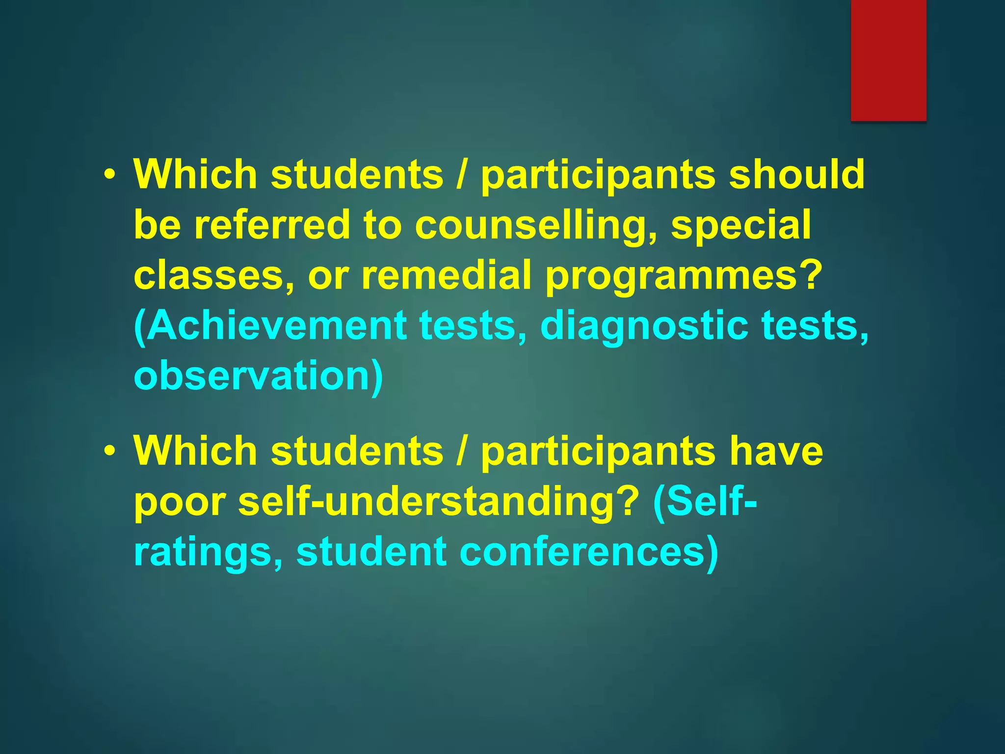 • Which students / participants should
be referred to counselling, special
classes, or remedial programmes?
(Achievement tests, diagnostic tests,
observation)
• Which students / participants have
poor self-understanding? (Self-
ratings, student conferences)
 