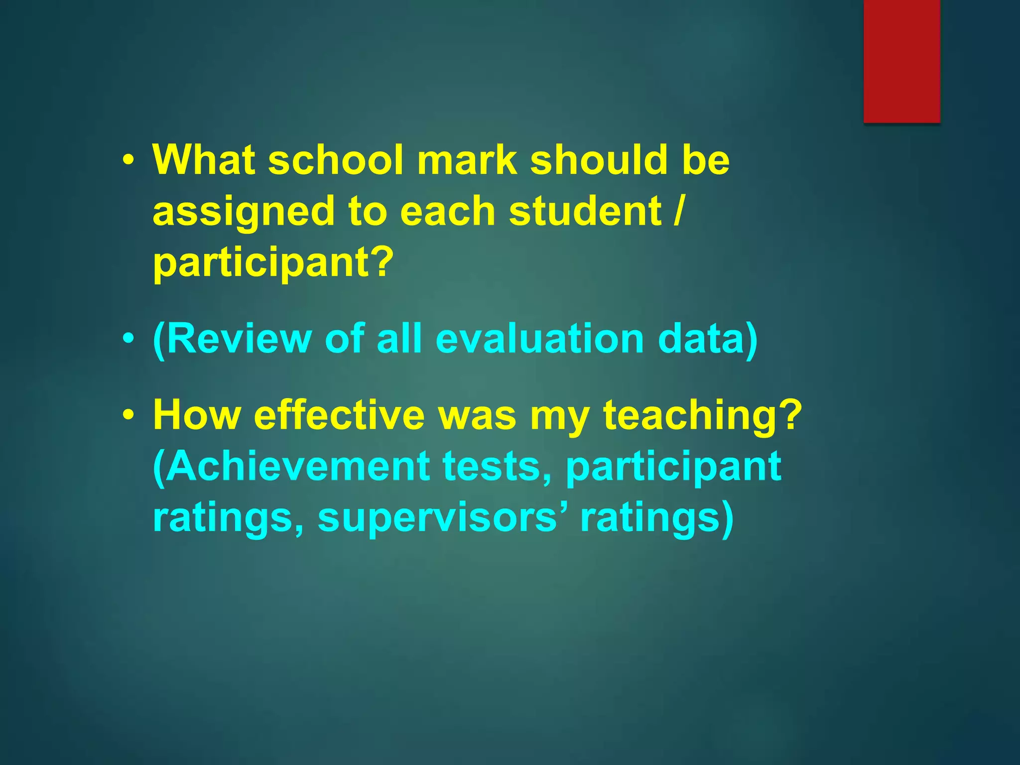 • What school mark should be
assigned to each student /
participant?
• (Review of all evaluation data)
• How effective was my teaching?
(Achievement tests, participant
ratings, supervisors’ ratings)
 