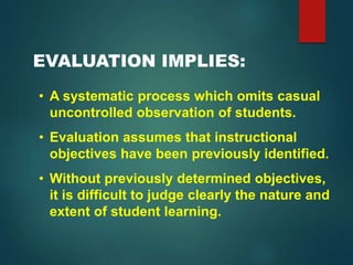 EVALUATION IMPLIES:
• A systematic process which omits casual
uncontrolled observation of students.
• Evaluation assumes that instructional
objectives have been previously identified.
• Without previously determined objectives,
it is difficult to judge clearly the nature and
extent of student learning.
 